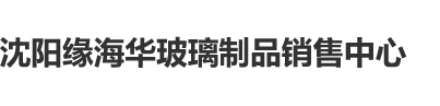 男阴色肏沈阳缘海华玻璃制品销售中心